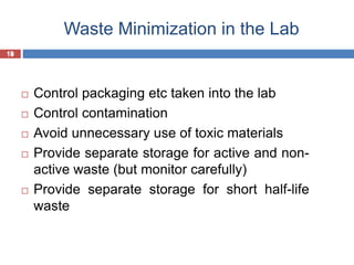 19
Waste Minimization in the Lab
19
 Control packaging etc taken into the lab
 Control contamination
 Avoid unnecessary use of toxic materials
 Provide separate storage for active and non-
active waste (but monitor carefully)
 Provide separate storage for short half-life
waste
 