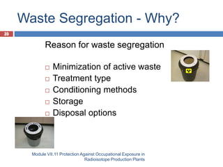 20
Waste Segregation - Why?
Module VII.11 Protection Against Occupational Exposure in
Radioisotope Production Plants
20
Reason for waste segregation
 Minimization of active waste
 Treatment type
 Conditioning methods
 Storage
 Disposal options
 