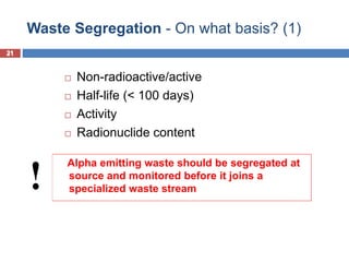 21
Waste Segregation - On what basis? (1)
21
 Non-radioactive/active
 Half-life (< 100 days)
 Activity
 Radionuclide content
Alpha emitting waste should be segregated at
source and monitored before it joins a
specialized waste stream
!
 