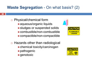 22
Waste Segregation - On what basis? (2)
22
 Physical/chemical form
 aqueous/organic liquids
 sludges or suspended solids
 combustible/non-combustible
 compactible/non-compactible
 Hazards other than radiological
 chemical toxicity/carcinogen
 pathogenic
 genotoxic
 
