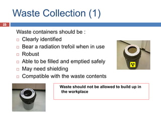 23
Waste Collection (1)
23
Waste containers should be :
 Clearly identified
 Bear a radiation trefoil when in use
 Robust
 Able to be filled and emptied safely
 May need shielding
 Compatible with the waste contents
Waste should not be allowed to build up in
the workplace
 