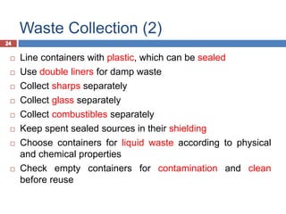 24
Waste Collection (2)
24
 Line containers with plastic, which can be sealed
 Use double liners for damp waste
 Collect sharps separately
 Collect glass separately
 Collect combustibles separately
 Keep spent sealed sources in their shielding
 Choose containers for liquid waste according to physical
and chemical properties
 Check empty containers for contamination and clean
before reuse
 