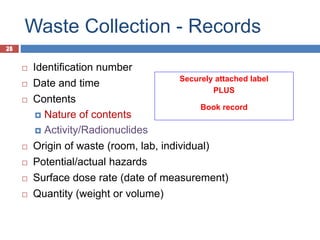 25
Waste Collection - Records
25
 Identification number
 Date and time
 Contents
 Nature of contents
 Activity/Radionuclides
 Origin of waste (room, lab, individual)
 Potential/actual hazards
 Surface dose rate (date of measurement)
 Quantity (weight or volume)
Securely attached label
PLUS
Book record
 