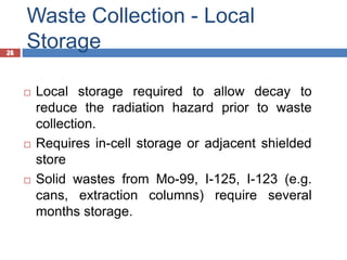 26
Waste Collection - Local
Storage
26
 Local storage required to allow decay to
reduce the radiation hazard prior to waste
collection.
 Requires in-cell storage or adjacent shielded
store
 Solid wastes from Mo-99, I-125, I-123 (e.g.
cans, extraction columns) require several
months storage.
 