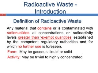 3
Definition of Radioactive Waste
3
Any material that contains or is contaminated with
radionuclides at concentrations or radioactivity
levels greater than ‘exempt quantities’ established
by the competent regulatory authorities and for
which no further use is foreseen.
Form: May be gaseous, liquid or solid
Activity: May be trivial to highly concentrated
Radioactive Waste -
Introduction
 