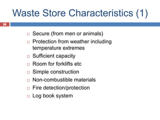 30
Waste Store Characteristics (1)
30
 Secure (from men or animals)
 Protection from weather including
temperature extremes
 Sufficient capacity
 Room for forklifts etc
 Simple construction
 Non-combustible materials
 Fire detection/protection
 Log book system
 