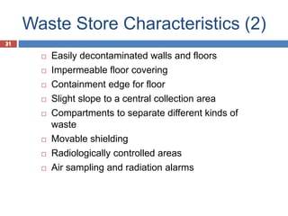 31
Waste Store Characteristics (2)
31
 Easily decontaminated walls and floors
 Impermeable floor covering
 Containment edge for floor
 Slight slope to a central collection area
 Compartments to separate different kinds of
waste
 Movable shielding
 Radiologically controlled areas
 Air sampling and radiation alarms
 