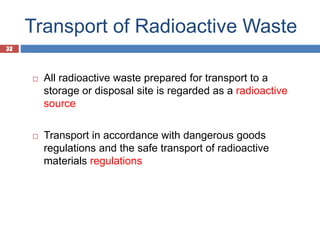 32
Transport of Radioactive Waste
32
 All radioactive waste prepared for transport to a
storage or disposal site is regarded as a radioactive
source
 Transport in accordance with dangerous goods
regulations and the safe transport of radioactive
materials regulations
 