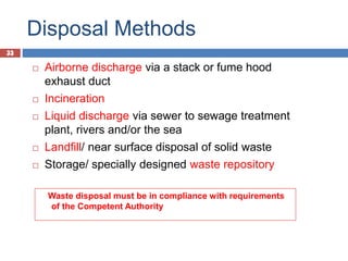 33
Disposal Methods
33
 Airborne discharge via a stack or fume hood
exhaust duct
 Incineration
 Liquid discharge via sewer to sewage treatment
plant, rivers and/or the sea
 Landfill/ near surface disposal of solid waste
 Storage/ specially designed waste repository
Waste disposal must be in compliance with requirements
of the Competent Authority
 