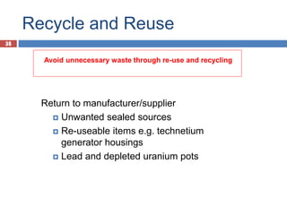 35
Recycle and Reuse
35
Return to manufacturer/supplier
 Unwanted sealed sources
 Re-useable items e.g. technetium
generator housings
 Lead and depleted uranium pots
Avoid unnecessary waste through re-use and recycling
 