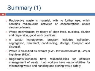 36
Summary (1)
36
 Radioactive waste is material, with no further use, which
contains radionuclide activities or concentrations above
clearance levels.
 Waste minimization by decay of short-lived, nuclides, dilution
and dispersion, good work practices.
 A waste management program includes collection,
segregation, treatment, conditioning, storage, transport and
disposal.
 Waste is classified as exempt (EW), low intermediate (LILW) or
high level (HLW).
 Registrants/licensees have responsibilities for effective
management of waste. Lab workers have responsibilities for
minimizing waste and handling and storing waste safely.
 