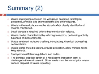 37
Summary (2)
37
 Waste segregation occurs in the workplace based on radiological
properties, physical and chemical forms and other hazards.
 Waste in the workplace must be stored safely, clearly identified and
records maintained.
 Local storage is required prior to treatment and/or release.
 Waste can be characterized by referring to records, performing activity
balances or measurements.
 Waste treatment includes crushing, compacting, chemical processing,
sedimentation.
 Waste stores must be secure, provide protection, allow workers room,
keep records.
 Transport must follow regulations and codes.
 The principal disposal option at a radioactive production plant is
discharge to the environment. Other waste must be stored prior to near
surface disposal or waste repository.
 