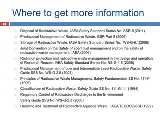 38
Where to get more information
38
 Disposal of Radioactive Waste. IAEA Safety Standard Series No. SSR-5 (2011)
 Predisposal Management of Radioactive Waste. GSR Part 5 (2009)
 Storage of Radioactive Waste. IAEA Safety Standard Series No. WS-G-6.1(2006)
 Joint Convention on the Safety of spent fuel management and on the safety of
radioactive waste management. IAEA (2006)
 Radiation protection and radioactive waste management in the design and operation
of Research Reactor. IAEA Safety Standard Series No. NS-G-4.6 (2008)
 Predisposal Management of Low and Intermediate Level Radioactive Waste. Safety
Guide SSS No. WS-G-2.5 (2003)
 Principles of Radioactive Waste Management. Safety Fundamentals SS No. 111-F
(1995)
 Classification of Radioactive Waste. Safety Guide SS No. 111-G-1.1 (1994)
 Regulatory Control of Radioactive Discharges to the Environment
Safety Guide SSS No. WS-G-2.3 (2000)
 Handling and Treatment of Radioactive Aqueous Waste IAEA TECDOC-654 (1992)
 