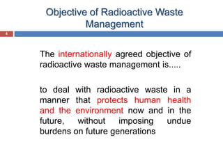 4
Objective of Radioactive Waste
Management
4
The internationally agreed objective of
radioactive waste management is.....
to deal with radioactive waste in a
manner that protects human health
and the environment now and in the
future, without imposing undue
burdens on future generations
 