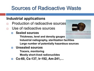 6
Sources of Radioactive Waste
Industrial applications
 Production of radioactive sources
 Use of radioactive sources
 Sealed sources
Thickness, level and density gauges
Industrial radiography, sterilization facilities
Large number of potentially hazardous sources
 Unsealed sources
Tracers, monitoring
Mostly short-lived radionuclides
 Co-60, Cs-137, Ir-192, Am-241,…
 