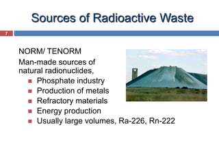 7
Sources of Radioactive Waste
NORM/ TENORM
Man-made sources of
natural radionuclides,
 Phosphate industry
 Production of metals
 Refractory materials
 Energy production
 Usually large volumes, Ra-226, Rn-222
 