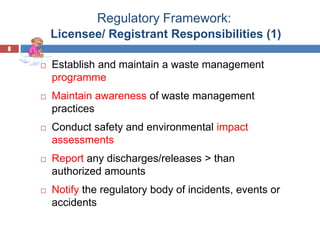 8
Regulatory Framework:
Licensee/ Registrant Responsibilities (1)
8
 Establish and maintain a waste management
programme
 Maintain awareness of waste management
practices
 Conduct safety and environmental impact
assessments
 Report any discharges/releases > than
authorized amounts
 Notify the regulatory body of incidents, events or
accidents
 