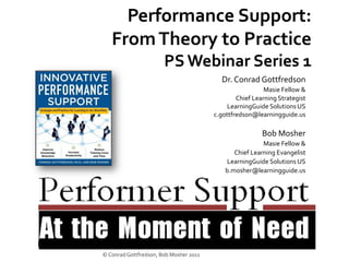 Performance Support:
   From Theory to Practice
                       PS Webinar Series 1
                                          Dr. Conrad Gottfredson
                                                          Masie Fellow &
                                                Chief Learning Strategist
                                             LearningGuide Solutions US
                                        c.gottfredson@learningguide.us

                                                         Bob Mosher
                                                         Masie Fellow &
                                               Chief Learning Evangelist
                                            LearningGuide Solutions US
                                            b.mosher@learningguide.us




© Conrad Gottfredson, Bob Mosher 2011
 