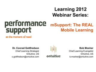 Learning 2012
                                Webinar Series:

                                mSupport: The REAL
                                   Mobile Learning



Dr. Conrad Gottfredson                           Bob Mosher
    Chief Learning Strategist          Chief Learning Evangelist
               Ontuitive, US                       Ontuitive, US
c.gottfredson@ontuitive.com            b.mosher@ontuitive.com
 