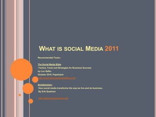 WHAT IS SOCIAL MEDIA 2011
Recommended Texts:-


The Social Media Bible
-Tactics, Tools and Strategies for Business Success
by Lon Safko
October 2010, Paperback
http://www.thesocialmediabible.com/


Socialnomics :
How social media transforms the way we live and do business.
By Erik Qualman


http://www.socialnomics.net/
 