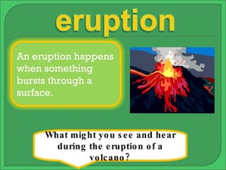 What might you see and hear during the eruption of a volcano? An eruption happens when something bursts through a surface. 