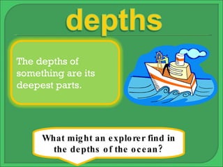 What might an explorer find in the depths of the ocean? The depths of something are its deepest parts. 