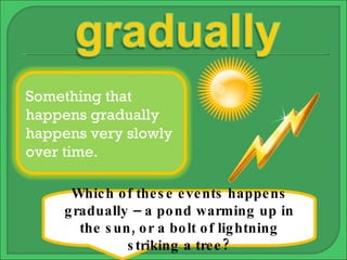Which of these events happens gradually – a pond warming up in the sun, or a bolt of lightning striking a tree? Something that happens gradually happens very slowly over time. 
