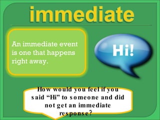 How would you feel if you said “Hi” to someone and did not get an immediate response?  An immediate event is one that happens right away. 