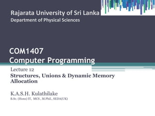 COM1407
Computer Programming
Lecture 12
Structures, Unions & Dynamic Memory
Allocation
K.A.S.H. Kulathilake
B.Sc. (Hons) IT, MCS , M.Phil., SEDA(UK)
Rajarata University of Sri Lanka
Department of Physical Sciences
1
 