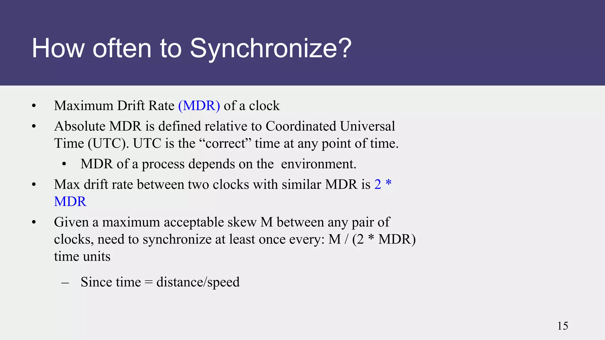 • Maximum Drift Rate (MDR) of a clock
• Absolute MDR is defined relative to Coordinated Universal
Time (UTC). UTC is the “correct” time at any point of time.
• MDR of a process depends on the environment.
• Max drift rate between two clocks with similar MDR is 2 *
MDR
• Given a maximum acceptable skew M between any pair of
clocks, need to synchronize at least once every: M / (2 * MDR)
time units
– Since time = distance/speed
How often to Synchronize?
15
 