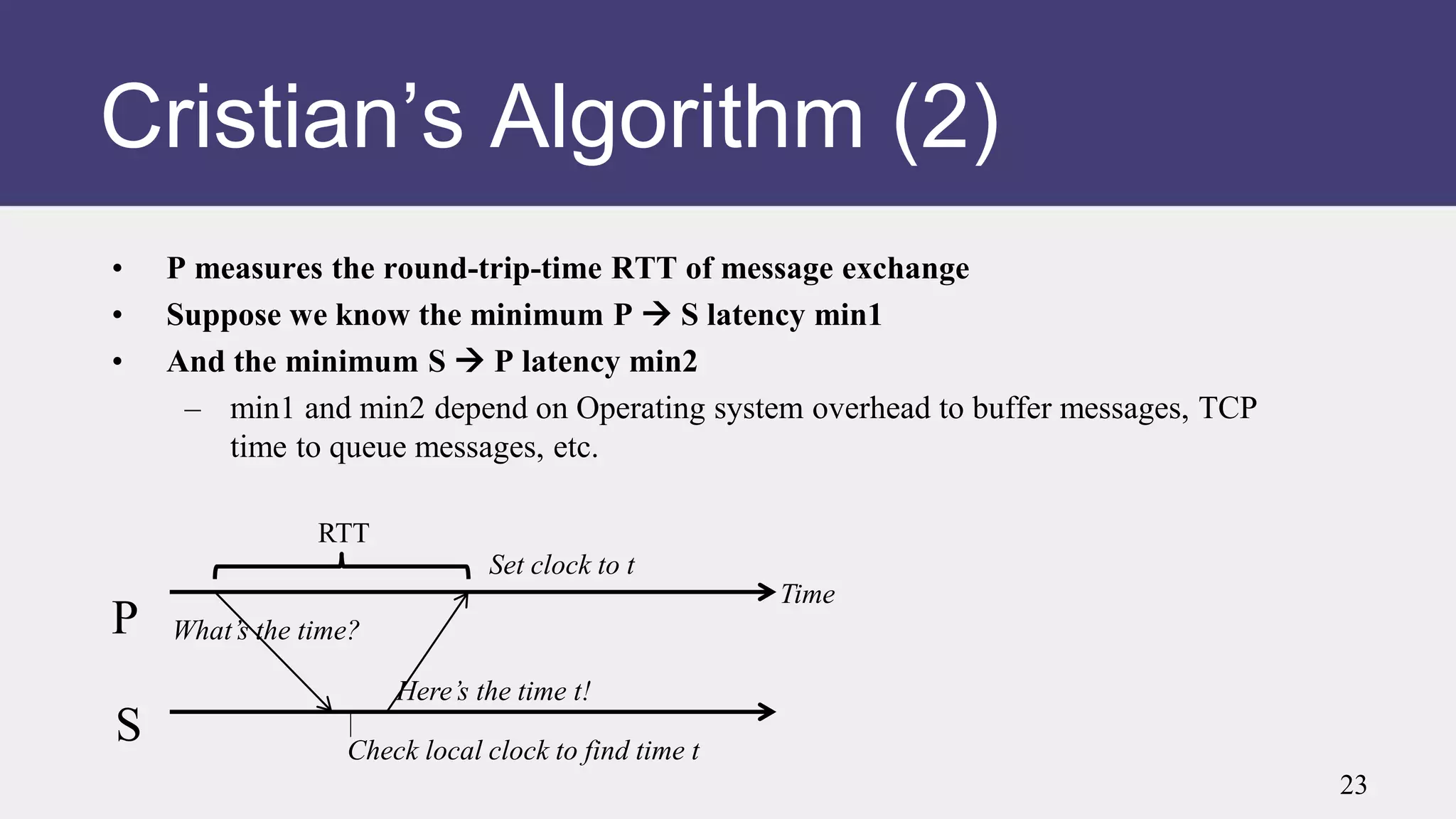 Cristian’s Algorithm (2)
• P measures the round-trip-time RTT of message exchange
• Suppose we know the minimum P  S latency min1
• And the minimum S  P latency min2
– min1 and min2 depend on Operating system overhead to buffer messages, TCP
time to queue messages, etc.
P
S
Time
What’s the time?
Here’s the time t!
Check local clock to find time t
Set clock to t
RTT
23
 