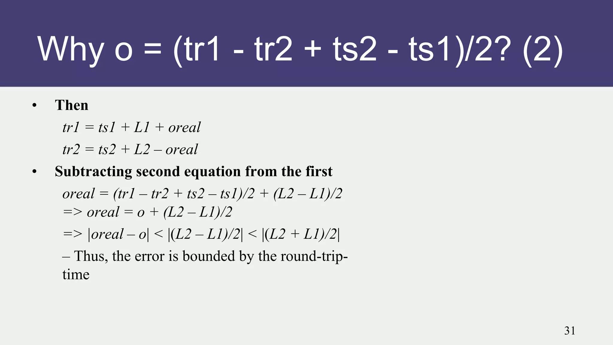 Why o = (tr1 - tr2 + ts2 - ts1)/2? (2)
• Then
tr1 = ts1 + L1 + oreal
tr2 = ts2 + L2 – oreal
• Subtracting second equation from the first
oreal = (tr1 – tr2 + ts2 – ts1)/2 + (L2 – L1)/2
=> oreal = o + (L2 – L1)/2
=> |oreal – o| < |(L2 – L1)/2| < |(L2 + L1)/2|
– Thus, the error is bounded by the round-trip-
time
31
 