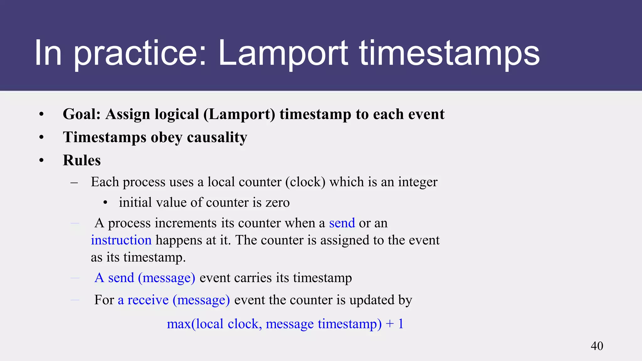 In practice: Lamport timestamps
• Goal: Assign logical (Lamport) timestamp to each event
• Timestamps obey causality
• Rules
– Each process uses a local counter (clock) which is an integer
• initial value of counter is zero
– A process increments its counter when a send or an
instruction happens at it. The counter is assigned to the event
as its timestamp.
– A send (message) event carries its timestamp
– For a receive (message) event the counter is updated by
max(local clock, message timestamp) + 1
40
 