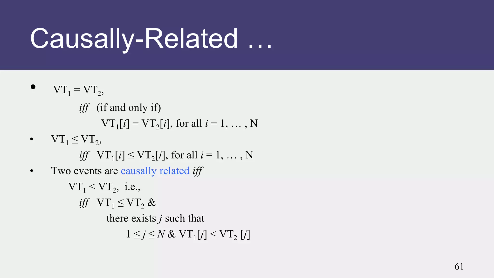 • VT1 = VT2,
iff (if and only if)
VT1[i] = VT2[i], for all i = 1, … , N
• VT1 ≤ VT2,
iff VT1[i] ≤ VT2[i], for all i = 1, … , N
• Two events are causally related iff
VT1 < VT2, i.e.,
iff VT1 ≤ VT2 &
there exists j such that
1 ≤ j ≤ N & VT1[j] < VT2 [j]
Causally-Related …
61
 