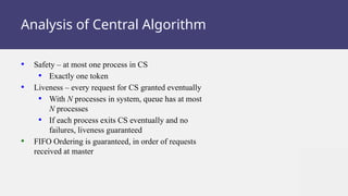 Analysis of Central Algorithm
• Safety – at most one process in CS
• Exactly one token
• Liveness – every request for CS granted eventually
• With N processes in system, queue has at most
N processes
• If each process exits CS eventually and no
failures, liveness guaranteed
• FIFO Ordering is guaranteed, in order of requests
received at master
 