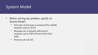 System Model
• Before solving any problem, specify its
System Model:
• Each pair of processes is connected by reliable
channels (such as TCP).
• Messages are eventually delivered to
recipient, and in FIFO (First In First Out)
order.
• Processes do not fail.
 