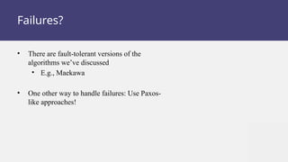 Failures?
• There are fault-tolerant versions of the
algorithms we’ve discussed
• E.g., Maekawa
• One other way to handle failures: Use Paxos-
like approaches!
 