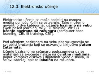 12.3. Elektronsko učenje
7.5.2020. P12: 4/7
Elektronsko učenje se može podeliti na osnovu
medija pomoću kojih se ostvaruje. Tako možemo
govoriti o dve kategorije: učenje bazirano na vebu
(web based learning, WBL, ili training, WBT) i
učenje bazirano na računaru (computer base
learning, CBL ili training, CBT).
Pod učenjem baziranom na vebu podrazumevaju se
svi oblici e-učenja koji se ostvaruju isključivo putem
Interneta.
Učenje bazirano na računaru podrazumeva da se
materijali za e-učenje nalaze na čvrstim medijima,
poput kompakt diskova i digitalnih video diskova, ili
se svi sadržaji nalaze lokalno na računaru.
 