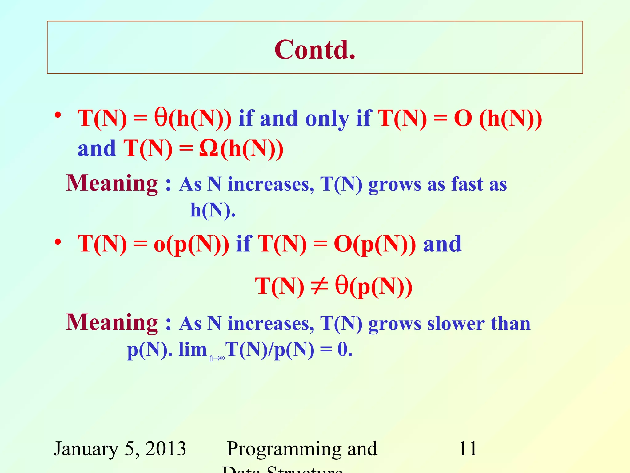 Contd.

• T(N) = θ(h(N)) if and only if T(N) = O (h(N))
  and T(N) = Ω(h(N))
 Meaning : As N increases, T(N) grows as fast as
                  h(N).
• T(N) = o(p(N)) if T(N) = O(p(N)) and
                          T(N) ≠ θ(p(N))
 Meaning : As N increases, T(N) grows slower than
        p(N). lim n→∞T(N)/p(N) = 0.



January 5, 2013      Programming and       11
 