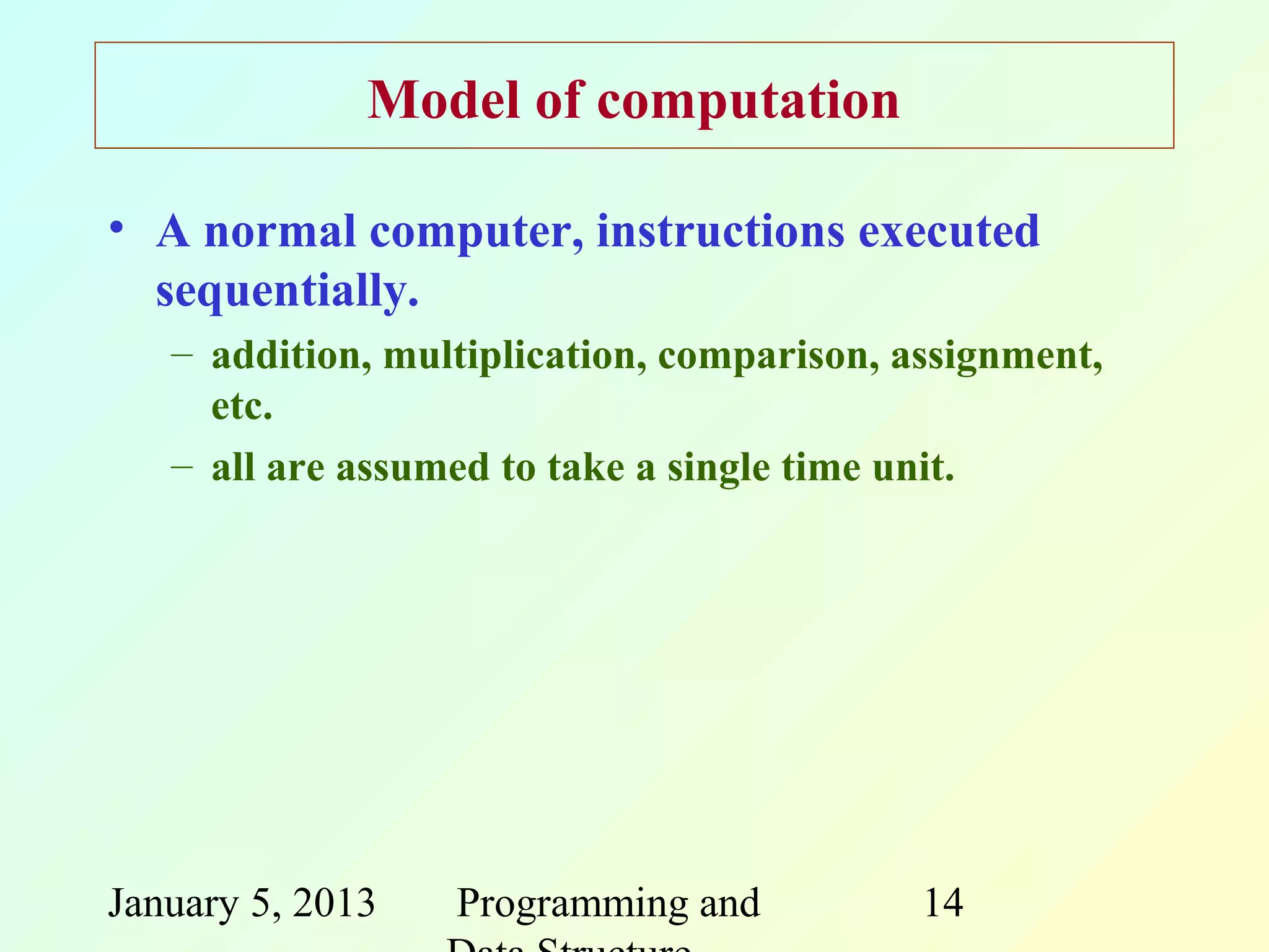 Model of computation

• A normal computer, instructions executed
  sequentially.
   – addition, multiplication, comparison, assignment,
     etc.
   – all are assumed to take a single time unit.




January 5, 2013   Programming and           14
 
