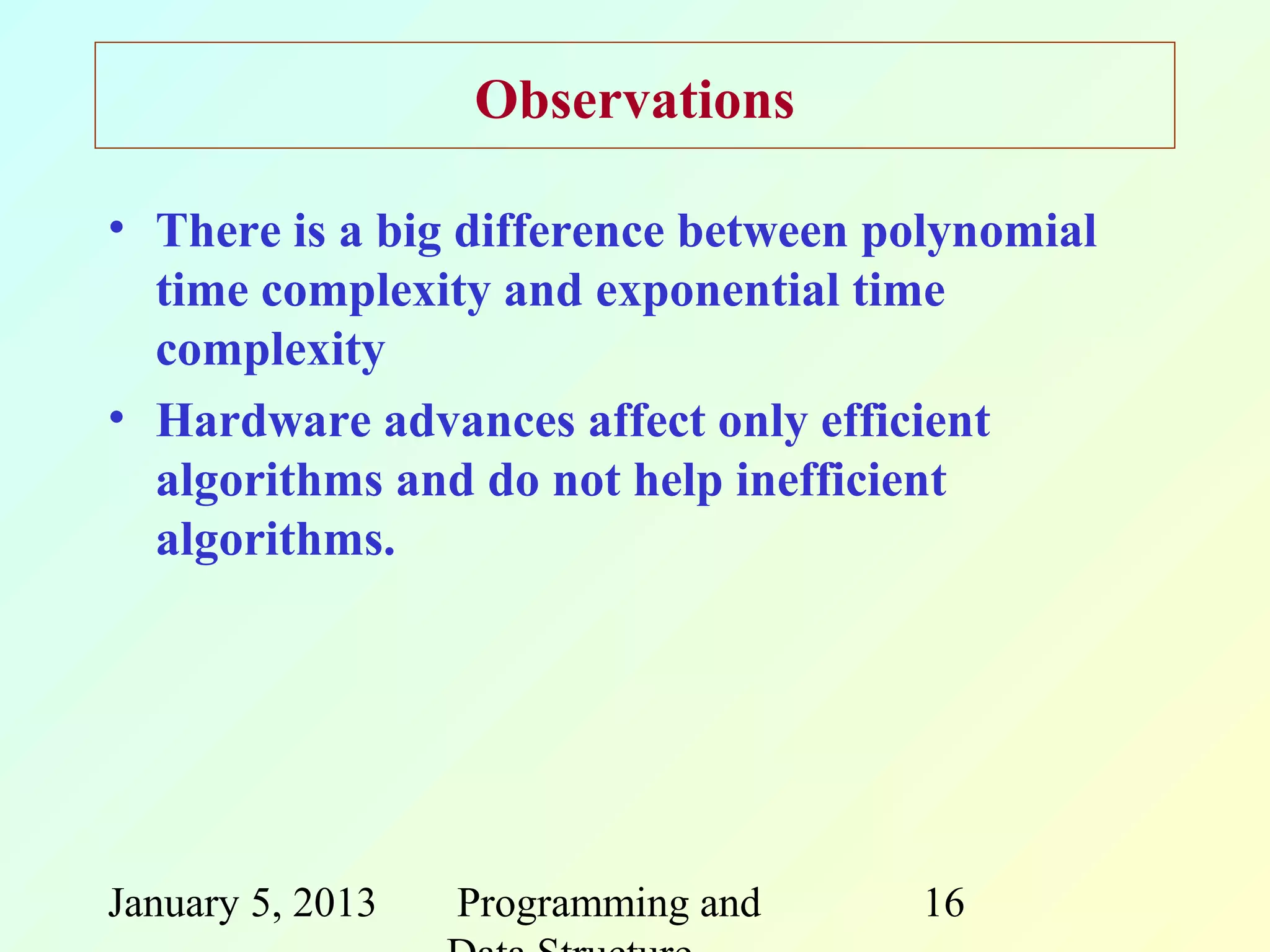 Observations

• There is a big difference between polynomial
  time complexity and exponential time
  complexity
• Hardware advances affect only efficient
  algorithms and do not help inefficient
  algorithms.




January 5, 2013   Programming and    16
 