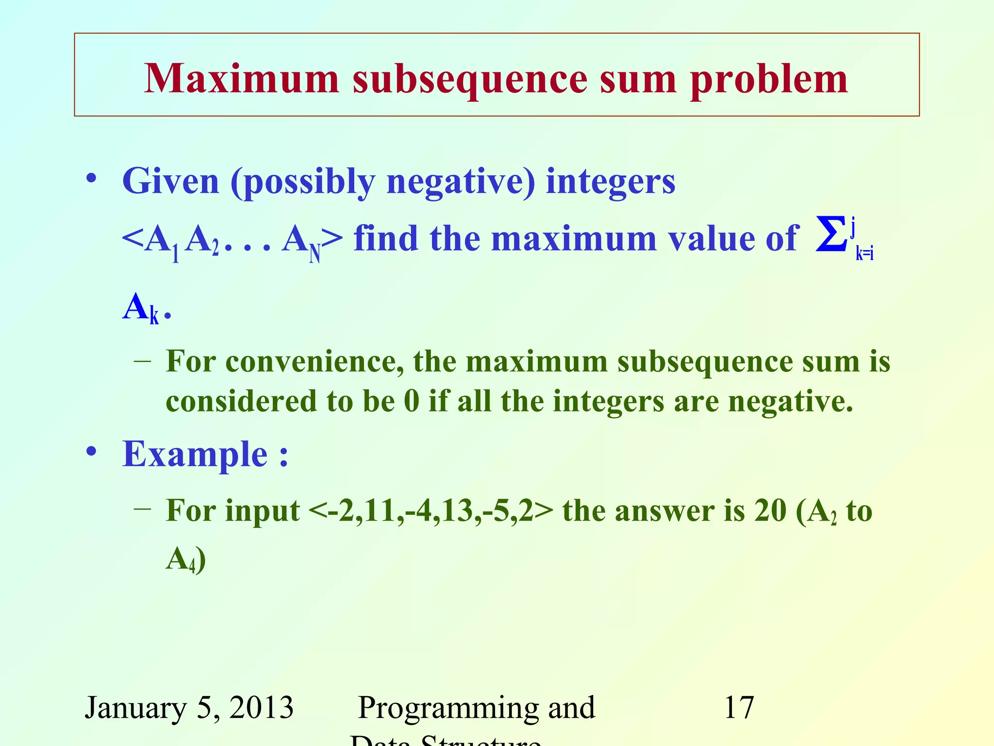Maximum subsequence sum problem

• Given (possibly negative) integers
  <A1 A2 . . . AN> find the maximum value of        Σ jk=i
  Ak .
   – For convenience, the maximum subsequence sum is
     considered to be 0 if all the integers are negative.
• Example :
   – For input <-2,11,-4,13,-5,2> the answer is 20 (A2 to
     A4)



January 5, 2013    Programming and           17
 