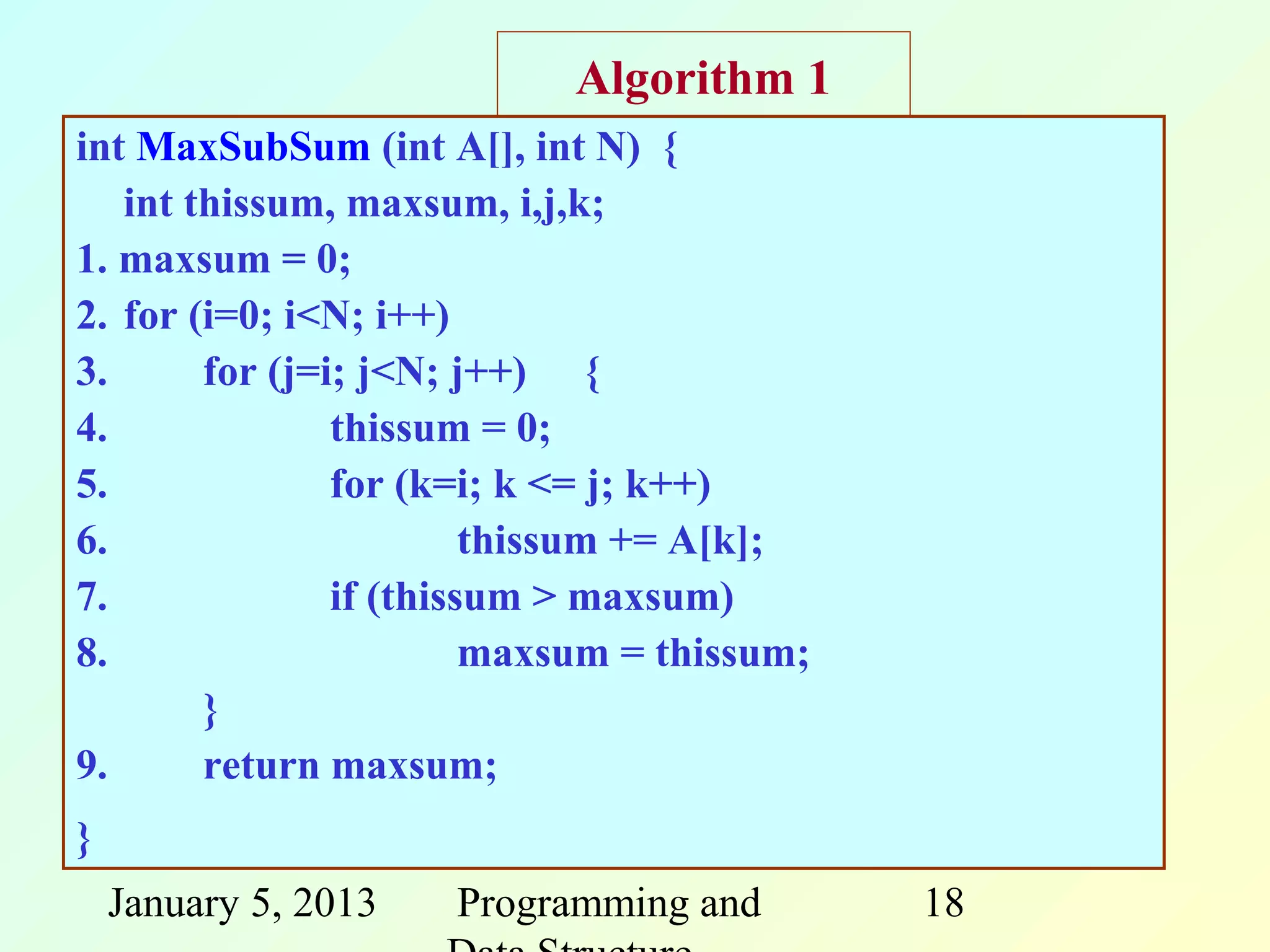 Algorithm 1
int MaxSubSum (int A[], int N) {
   int thissum, maxsum, i,j,k;
1. maxsum = 0;
2. for (i=0; i<N; i++)
3.      for (j=i; j<N; j++) {
4.              thissum = 0;
5.              for (k=i; k <= j; k++)
6.                       thissum += A[k];
7.              if (thissum > maxsum)
8.                       maxsum = thissum;
        }
9.      return maxsum;
}
    January 5, 2013   Programming and        18
 