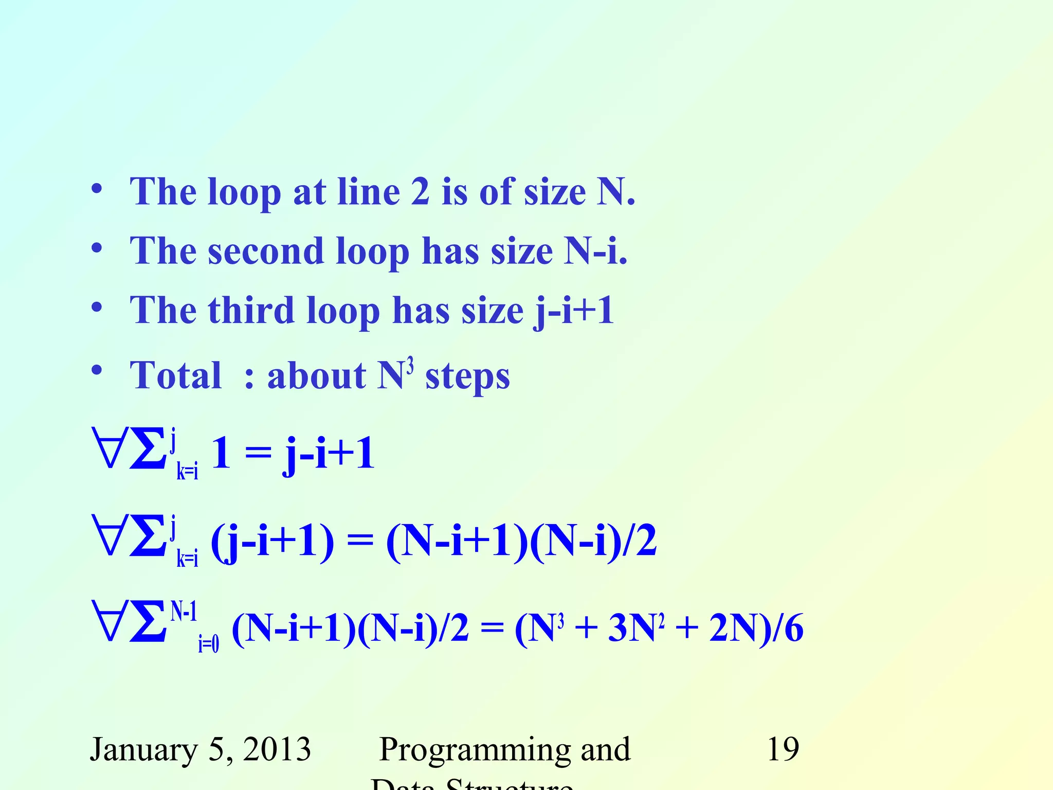 • The loop at line 2 is of size N.
• The second loop has size N-i.
• The third loop has size j-i+1
• Total : about N3 steps

∀Σ jk=i 1 = j-i+1
∀Σ jk=i (j-i+1) = (N-i+1)(N-i)/2
∀Σ N-1i=0 (N-i+1)(N-i)/2 = (N3 + 3N2 + 2N)/6

January 5, 2013   Programming and        19
 
