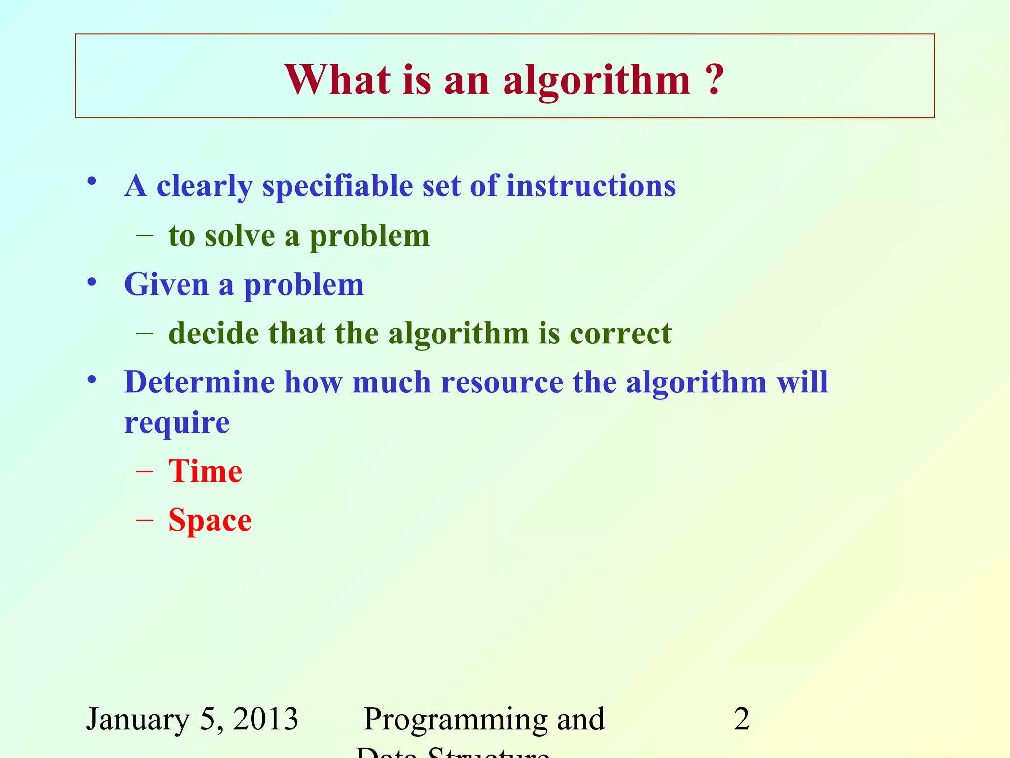 What is an algorithm ?

• A clearly specifiable set of instructions
   – to solve a problem
• Given a problem
   – decide that the algorithm is correct
• Determine how much resource the algorithm will
  require
   – Time
   – Space




January 5, 2013   Programming and        2
 