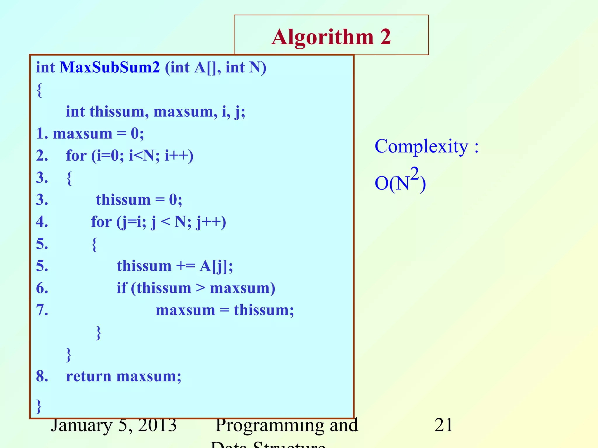 Algorithm 2
int MaxSubSum2 (int A[], int N)
{
    int thissum, maxsum, i, j;
1. maxsum = 0;
2. for (i=0; i<N; i++)                    Complexity :
3. {                                      O(N2)
3.       thissum = 0;
4.      for (j=i; j < N; j++)
5.      {
5.          thissum += A[j];
6.          if (thissum > maxsum)
7.                 maxsum = thissum;
         }
    }
8. return maxsum;
}
    January 5, 2013     Programming and         21
 