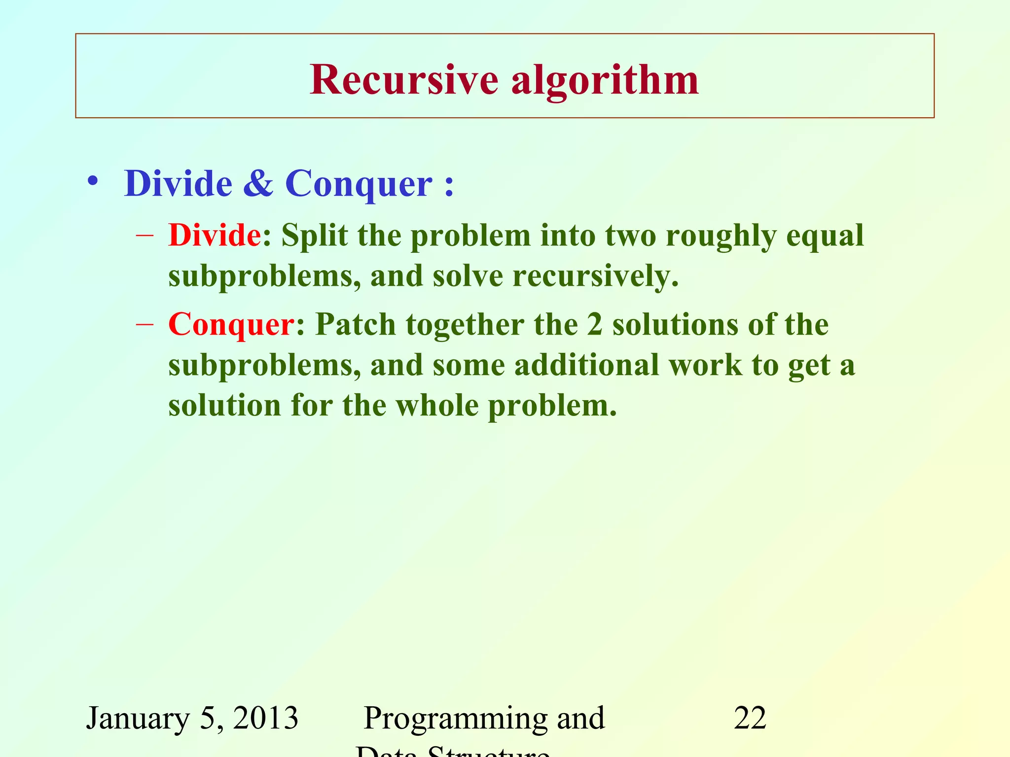 Recursive algorithm

• Divide & Conquer :
   – Divide: Split the problem into two roughly equal
     subproblems, and solve recursively.
   – Conquer: Patch together the 2 solutions of the
     subproblems, and some additional work to get a
     solution for the whole problem.




January 5, 2013     Programming and         22
 