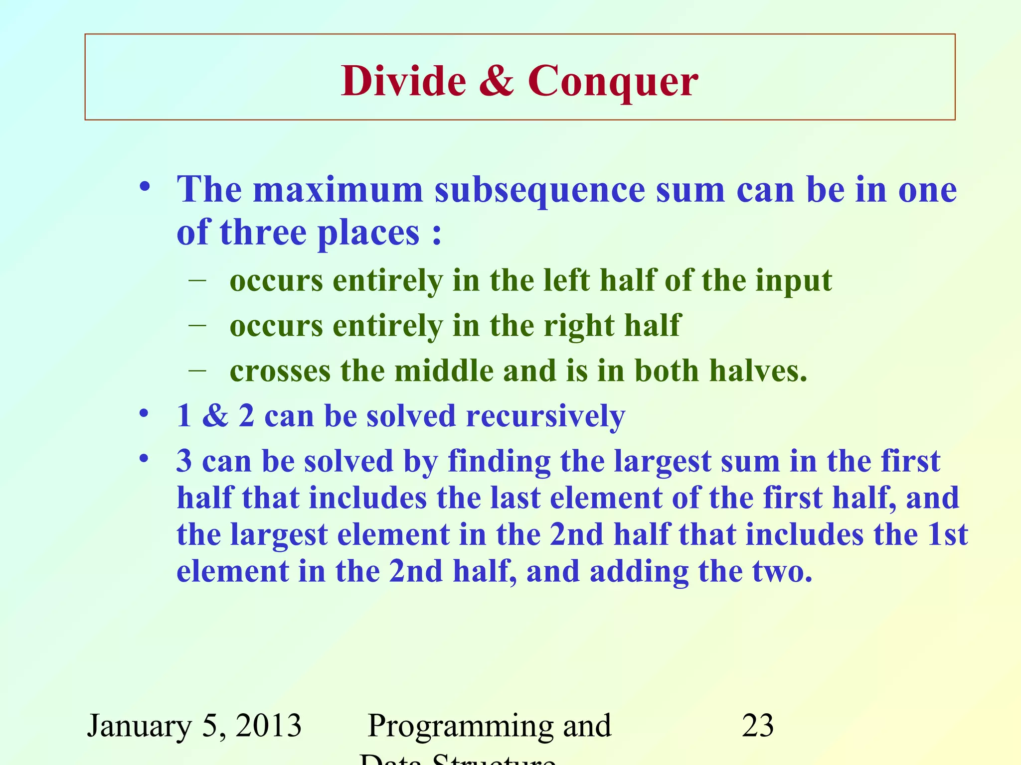 Divide & Conquer

   • The maximum subsequence sum can be in one
     of three places :
      – occurs entirely in the left half of the input
      – occurs entirely in the right half
      – crosses the middle and is in both halves.
   • 1 & 2 can be solved recursively
   • 3 can be solved by finding the largest sum in the first
     half that includes the last element of the first half, and
     the largest element in the 2nd half that includes the 1st
     element in the 2nd half, and adding the two.



January 5, 2013    Programming and            23
 