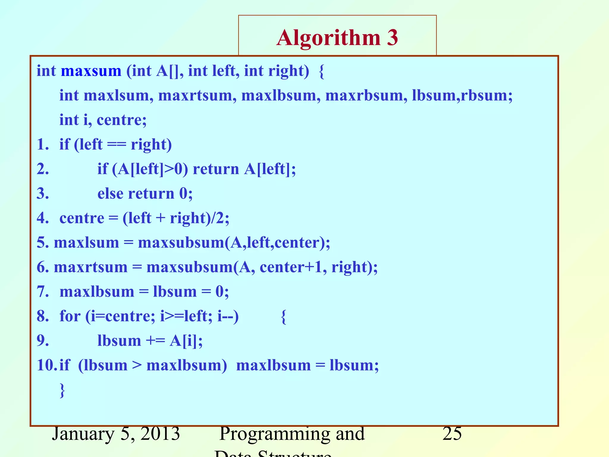 Algorithm 3
int maxsum (int A[], int left, int right) {
    int maxlsum, maxrtsum, maxlbsum, maxrbsum, lbsum,rbsum;
    int i, centre;
1. if (left == right)
2.         if (A[left]>0) return A[left];
3.         else return 0;
4. centre = (left + right)/2;
5. maxlsum = maxsubsum(A,left,center);
6. maxrtsum = maxsubsum(A, center+1, right);
7. maxlbsum = lbsum = 0;
8. for (i=centre; i>=left; i--)       {
9.         lbsum += A[i];
10.if (lbsum > maxlbsum) maxlbsum = lbsum;
    }

 January 5, 2013      Programming and             25
 