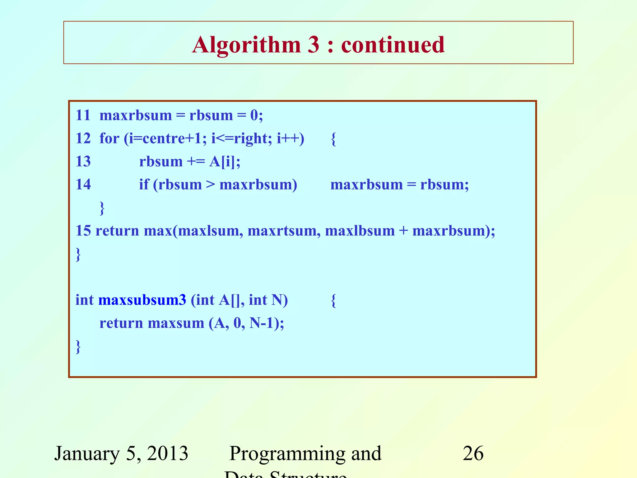 Algorithm 3 : continued

  11 maxrbsum = rbsum = 0;
  12 for (i=centre+1; i<=right; i++) {
  13        rbsum += A[i];
  14        if (rbsum > maxrbsum)    maxrbsum = rbsum;
      }
  15 return max(maxlsum, maxrtsum, maxlbsum + maxrbsum);
  }

  int maxsubsum3 (int A[], int N)   {
      return maxsum (A, 0, N-1);
  }




January 5, 2013         Programming and            26
 